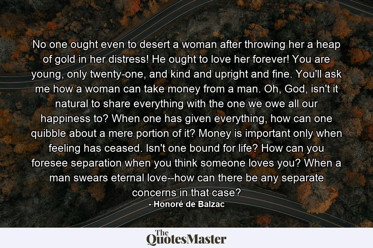 No one ought even to desert a woman after throwing her a heap of gold in her distress! He ought to love her forever! You are young, only twenty-one, and kind and upright and fine. You'll ask me how a woman can take money from a man. Oh, God, isn't it natural to share everything with the one we owe all our happiness to? When one has given everything, how can one quibble about a mere portion of it? Money is important only when feeling has ceased. Isn't one bound for life? How can you foresee separation when you think someone loves you? When a man swears eternal love--how can there be any separate concerns in that case? - Quote by Honoré de Balzac