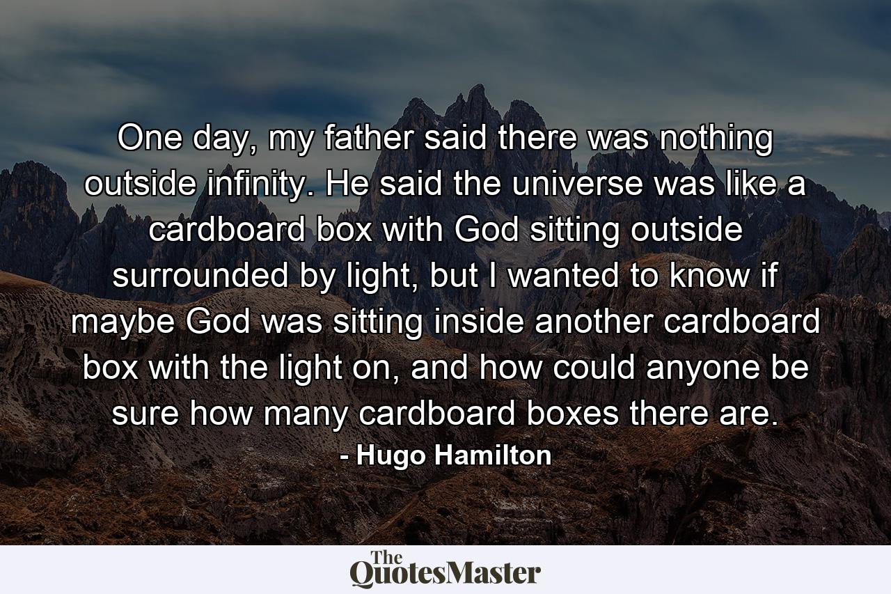 One day, my father said there was nothing outside infinity. He said the universe was like a cardboard box with God sitting outside surrounded by light, but I wanted to know if maybe God was sitting inside another cardboard box with the light on, and how could anyone be sure how many cardboard boxes there are. - Quote by Hugo Hamilton