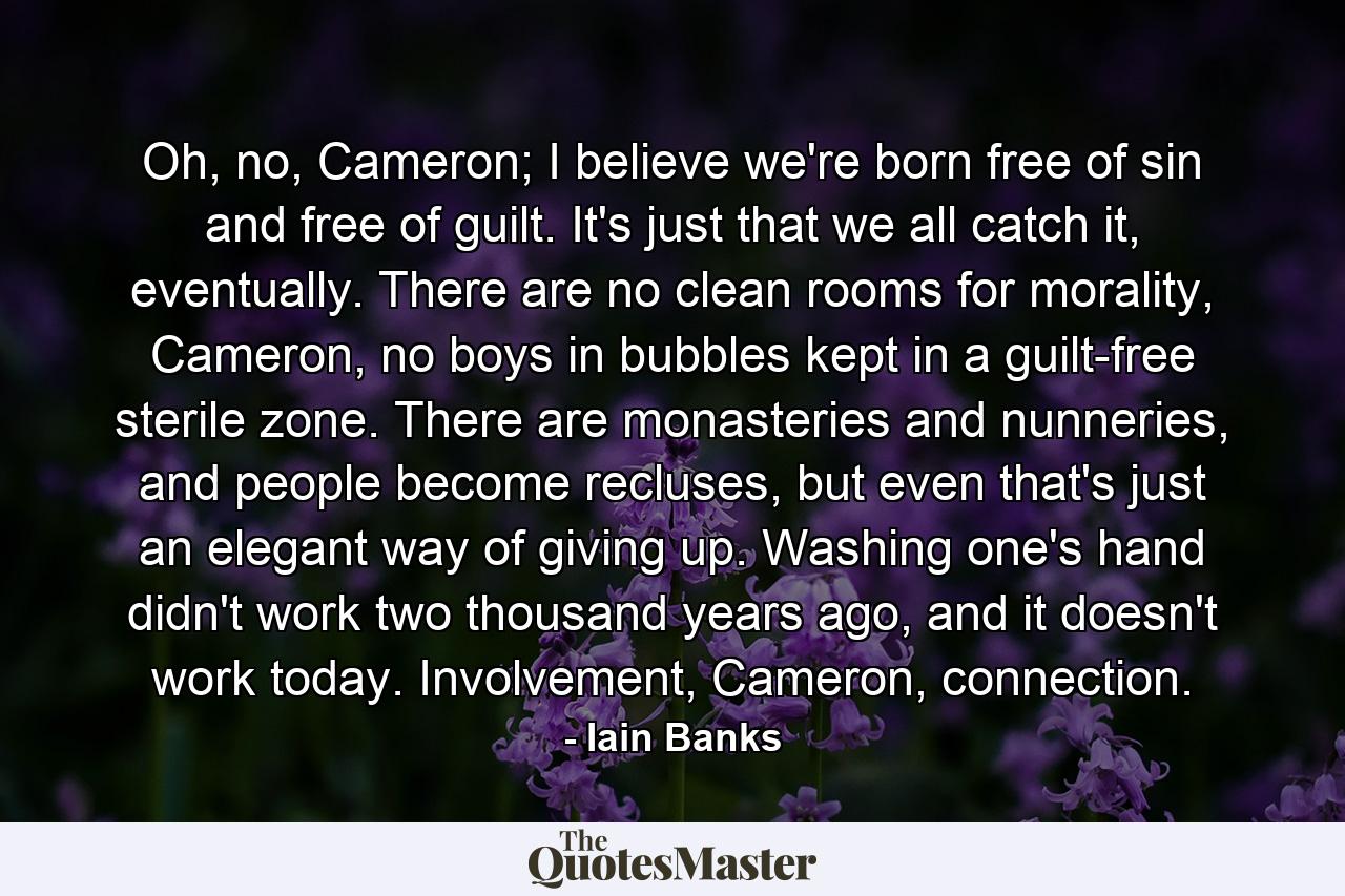 Oh, no, Cameron; I believe we're born free of sin and free of guilt. It's just that we all catch it, eventually. There are no clean rooms for morality, Cameron, no boys in bubbles kept in a guilt-free sterile zone. There are monasteries and nunneries, and people become recluses, but even that's just an elegant way of giving up. Washing one's hand didn't work two thousand years ago, and it doesn't work today. Involvement, Cameron, connection. - Quote by Iain Banks