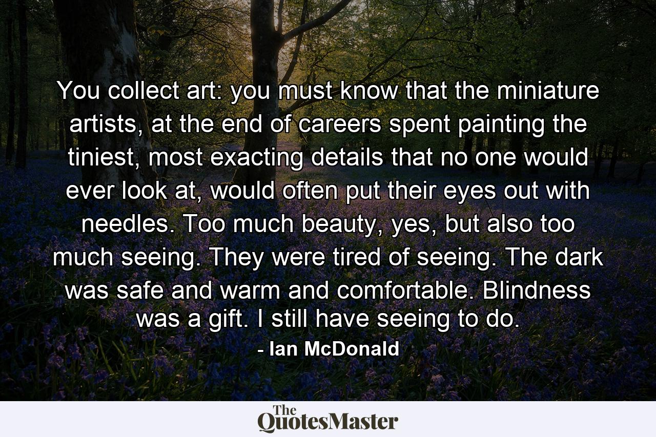 You collect art: you must know that the miniature artists, at the end of careers spent painting the tiniest, most exacting details that no one would ever look at, would often put their eyes out with needles. Too much beauty, yes, but also too much seeing. They were tired of seeing. The dark was safe and warm and comfortable. Blindness was a gift. I still have seeing to do. - Quote by Ian McDonald