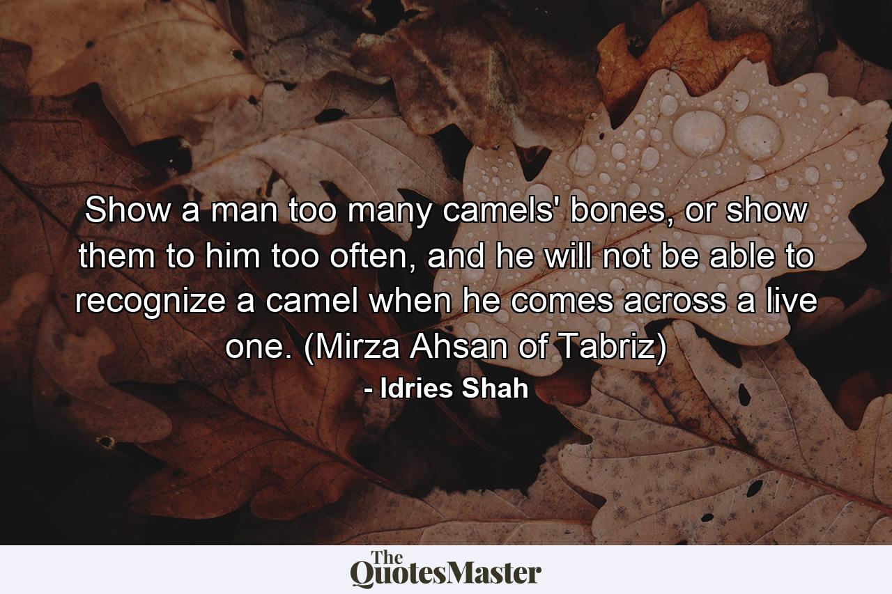 Show a man too many camels' bones, or show them to him too often, and he will not be able to recognize a camel when he comes across a live one. (Mirza Ahsan of Tabriz) - Quote by Idries Shah