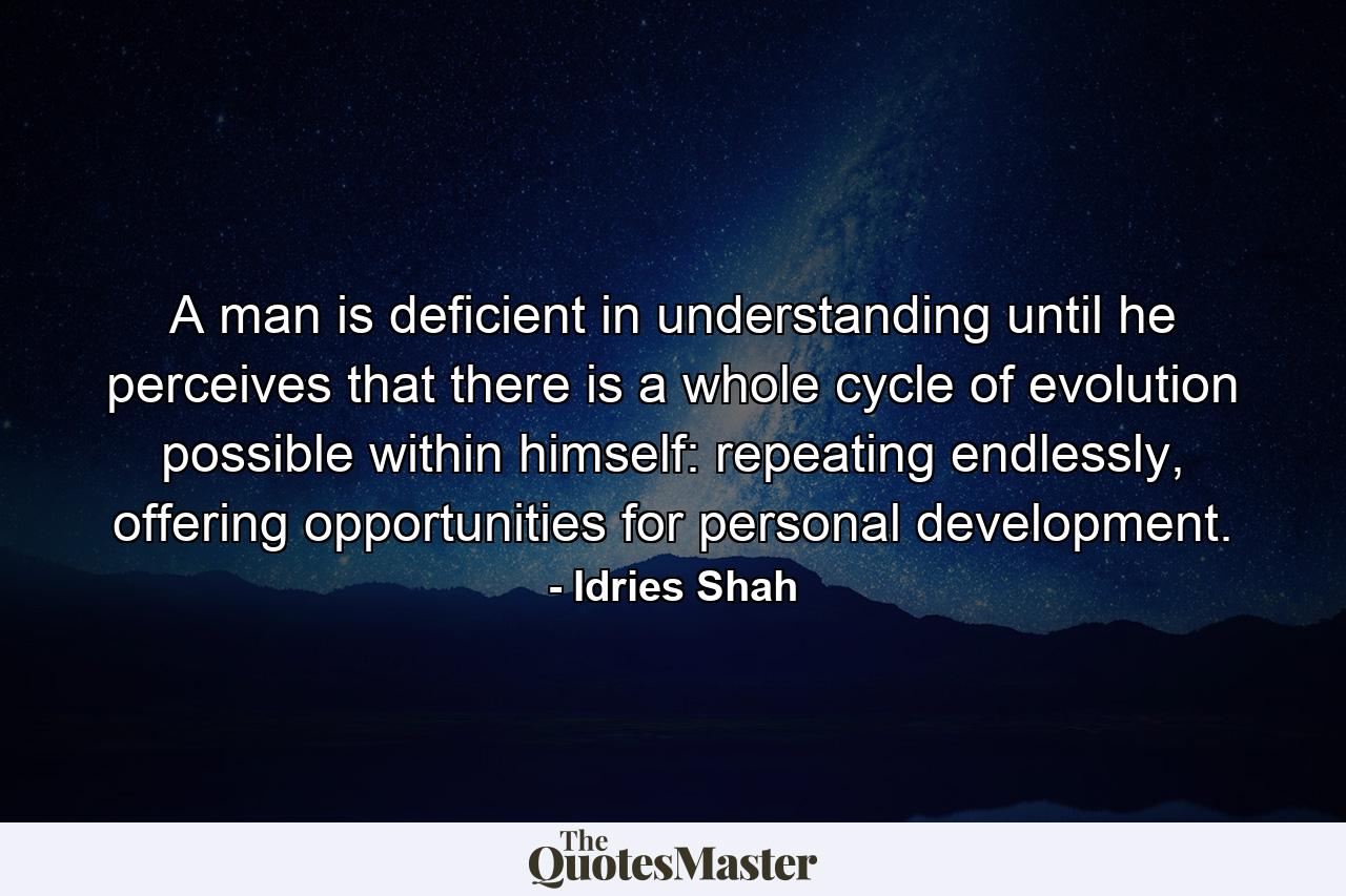 A man is deficient in understanding until he perceives that there is a whole cycle of evolution possible within himself: repeating endlessly, offering opportunities for personal development. - Quote by Idries Shah