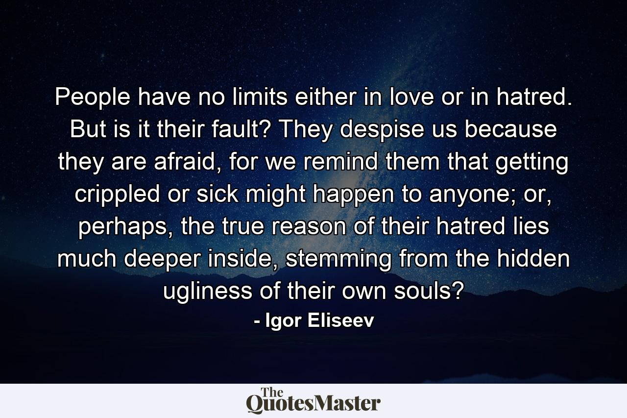 People have no limits either in love or in hatred. But is it their fault? They despise us because they are afraid, for we remind them that getting crippled or sick might happen to anyone; or, perhaps, the true reason of their hatred lies much deeper inside, stemming from the hidden ugliness of their own souls? - Quote by Igor Eliseev