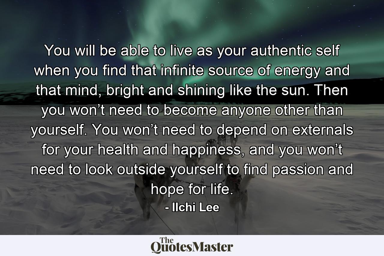 You will be able to live as your authentic self when you find that infinite source of energy and that mind, bright and shining like the sun. Then you won’t need to become anyone other than yourself. You won’t need to depend on externals for your health and happiness, and you won’t need to look outside yourself to find passion and hope for life. - Quote by Ilchi Lee