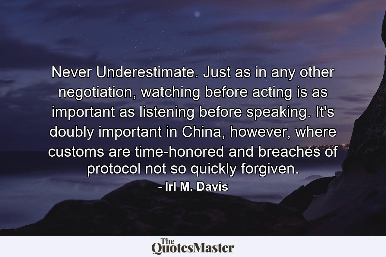 Never Underestimate. Just as in any other negotiation, watching before acting is as important as listening before speaking. It's doubly important in China, however, where customs are time-honored and breaches of protocol not so quickly forgiven. - Quote by Irl M. Davis