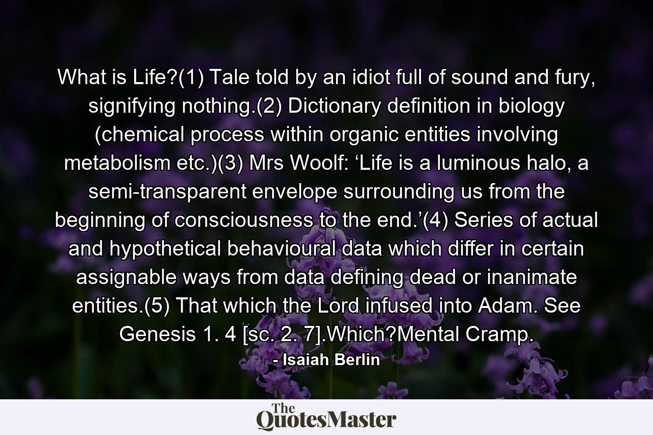 What is Life?(1) Tale told by an idiot full of sound and fury, signifying nothing.(2) Dictionary definition in biology (chemical process within organic entities involving metabolism etc.)(3) Mrs Woolf: ‘Life is a luminous halo, a semi-transparent envelope surrounding us from the beginning of consciousness to the end.’(4) Series of actual and hypothetical behavioural data which differ in certain assignable ways from data defining dead or inanimate entities.(5) That which the Lord infused into Adam. See Genesis 1. 4 [sc. 2. 7].Which?Mental Cramp. - Quote by Isaiah Berlin