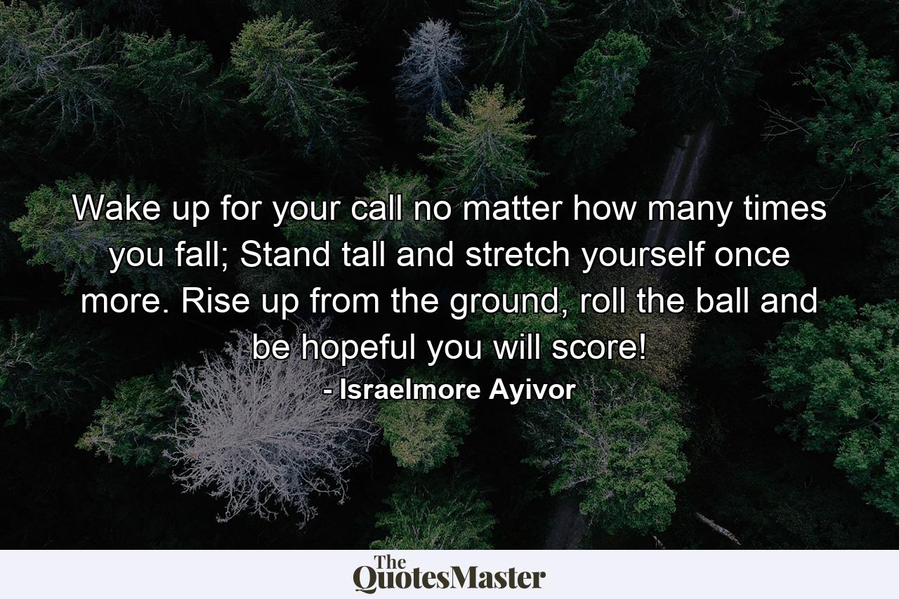 Wake up for your call no matter how many times you fall; Stand tall and stretch yourself once more. Rise up from the ground, roll the ball and be hopeful you will score! - Quote by Israelmore Ayivor