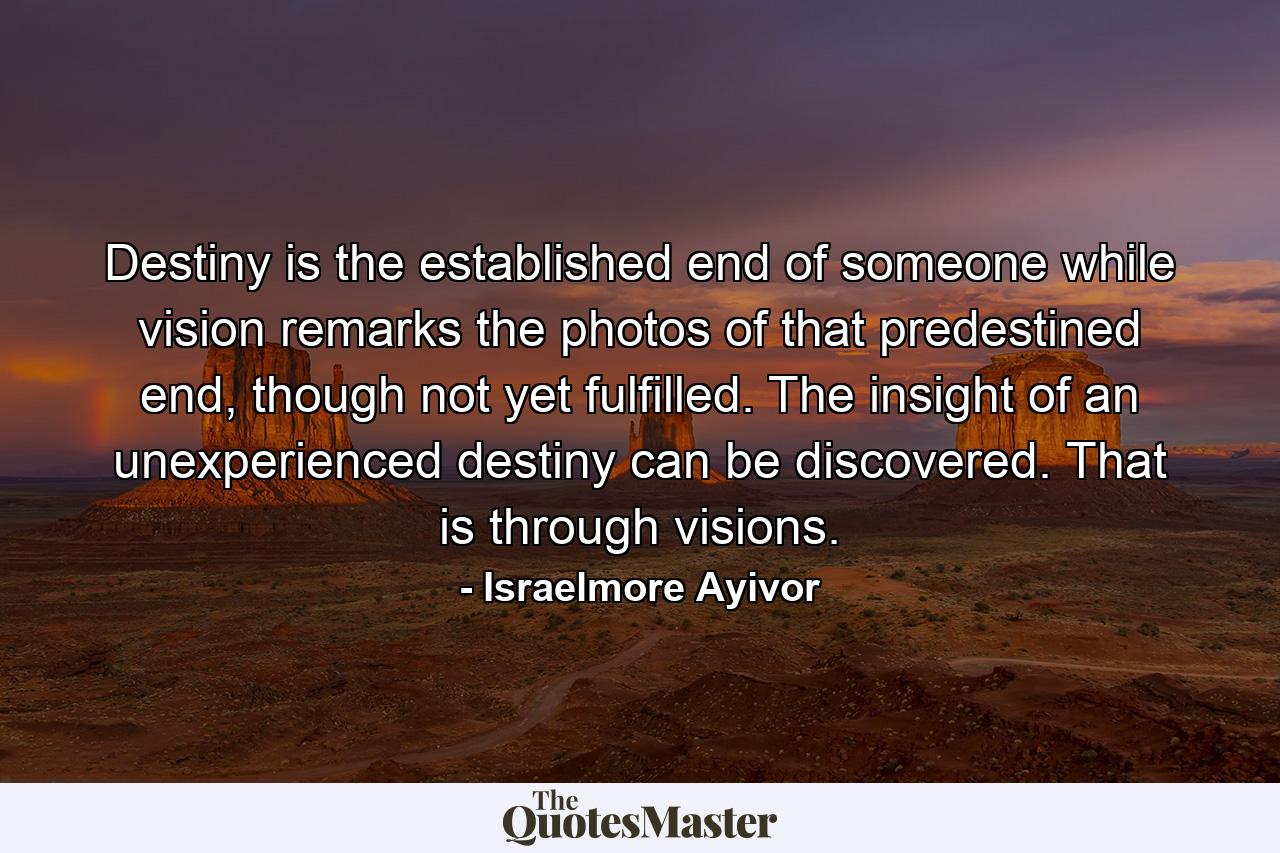 Destiny is the established end of someone while vision remarks the photos of that predestined end, though not yet fulfilled. The insight of an unexperienced destiny can be discovered. That is through visions. - Quote by Israelmore Ayivor