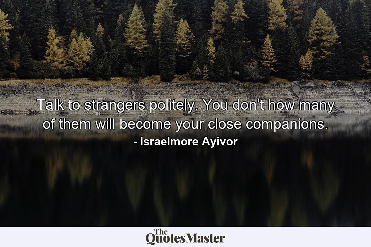 Talk to strangers politely. You don’t how many of them will become your close companions. - Quote by Israelmore Ayivor