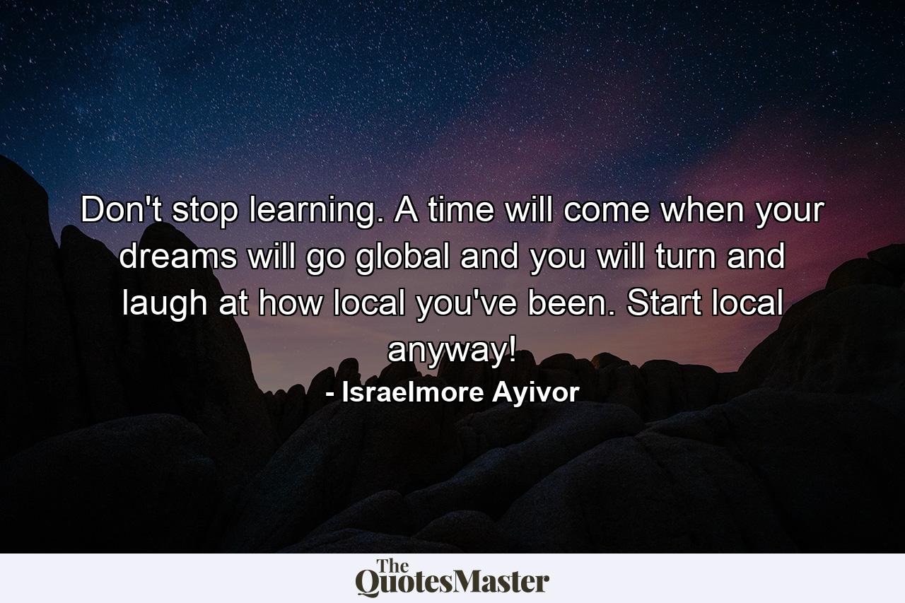 Don't stop learning. A time will come when your dreams will go global and you will turn and laugh at how local you've been. Start local anyway! - Quote by Israelmore Ayivor