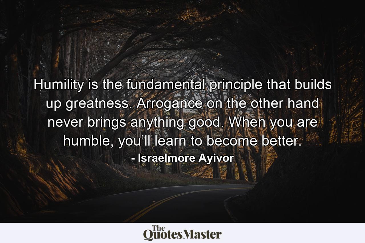 Humility is the fundamental principle that builds up greatness. Arrogance on the other hand never brings anything good. When you are humble, you’ll learn to become better. - Quote by Israelmore Ayivor