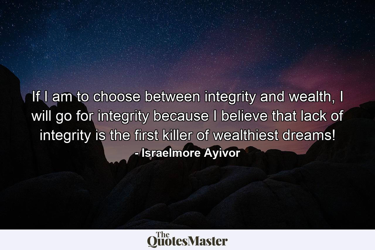 If I am to choose between integrity and wealth, I will go for integrity because I believe that lack of integrity is the first killer of wealthiest dreams! - Quote by Israelmore Ayivor