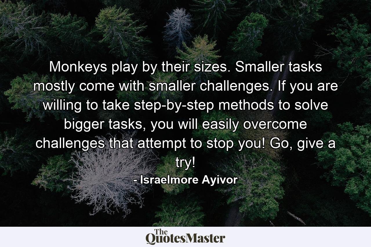 Monkeys play by their sizes. Smaller tasks mostly come with smaller challenges. If you are willing to take step-by-step methods to solve bigger tasks, you will easily overcome challenges that attempt to stop you! Go, give a try! - Quote by Israelmore Ayivor