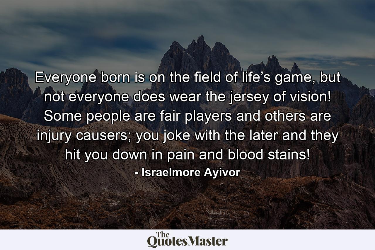 Everyone born is on the field of life’s game, but not everyone does wear the jersey of vision! Some people are fair players and others are injury causers; you joke with the later and they hit you down in pain and blood stains! - Quote by Israelmore Ayivor