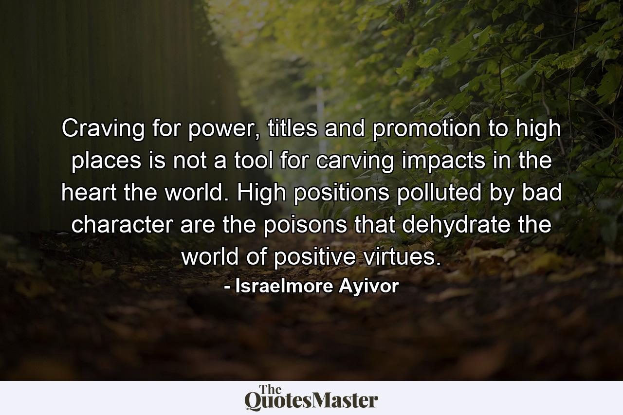 Craving for power, titles and promotion to high places is not a tool for carving impacts in the heart the world. High positions polluted by bad character are the poisons that dehydrate the world of positive virtues. - Quote by Israelmore Ayivor