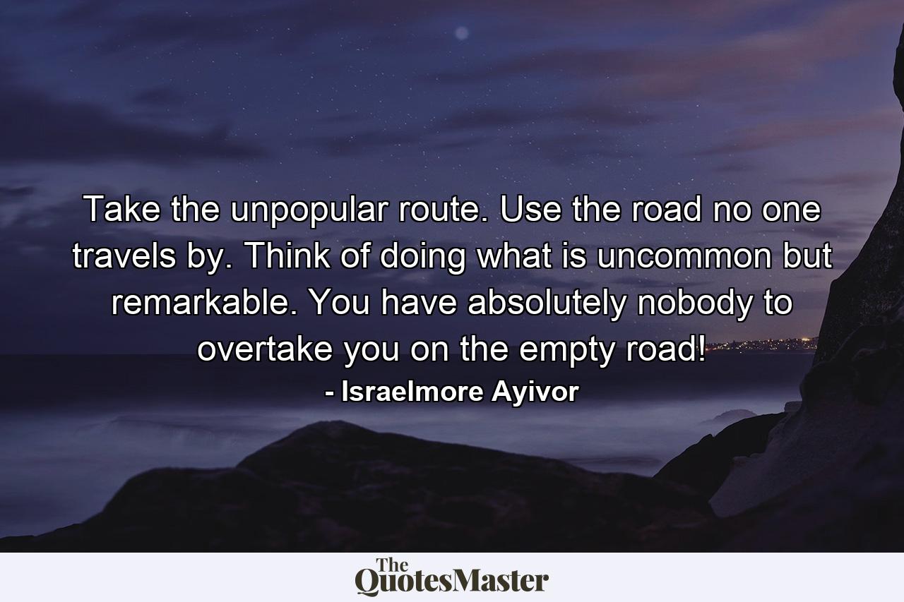 Take the unpopular route. Use the road no one travels by. Think of doing what is uncommon but remarkable. You have absolutely nobody to overtake you on the empty road! - Quote by Israelmore Ayivor