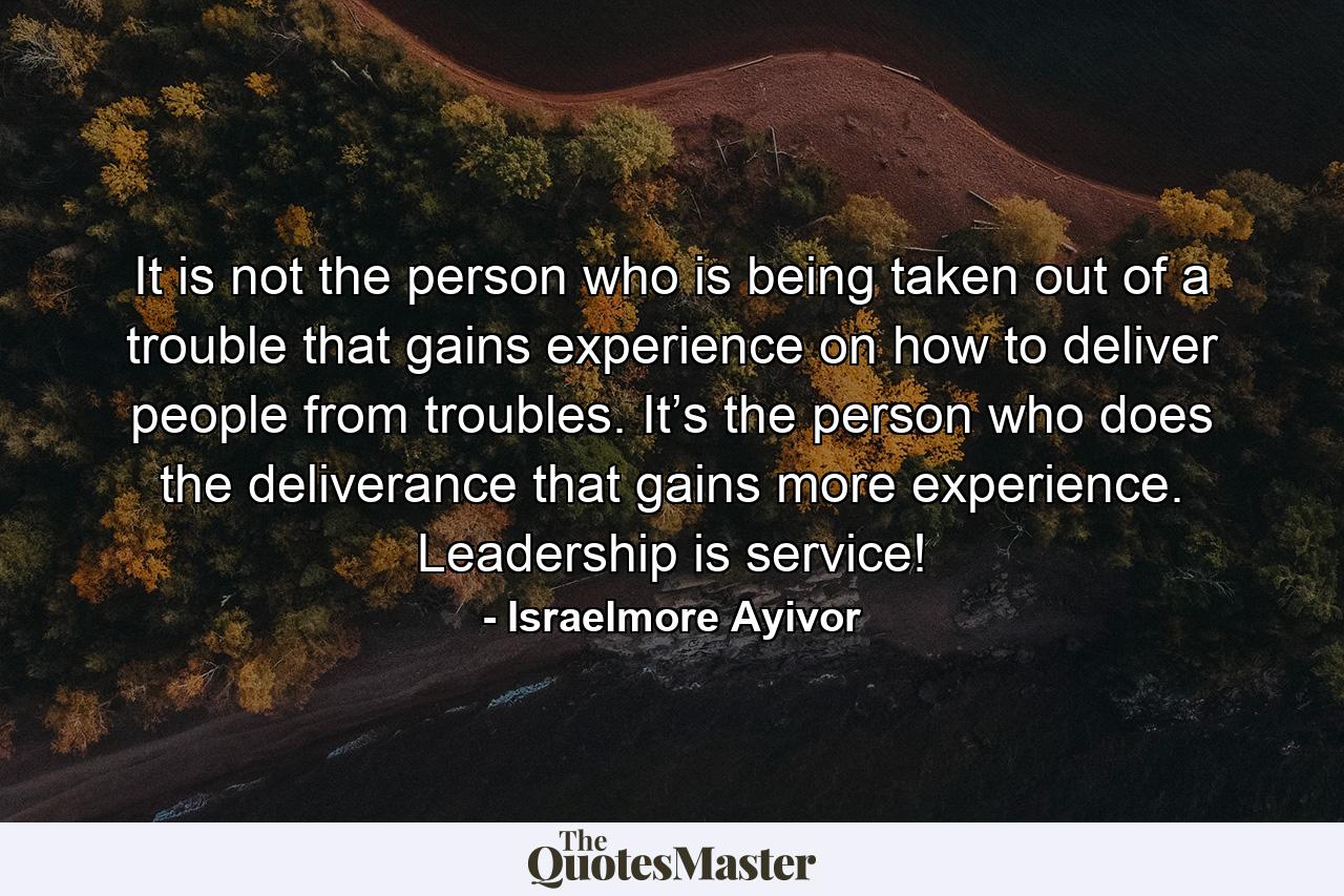 It is not the person who is being taken out of a trouble that gains experience on how to deliver people from troubles. It’s the person who does the deliverance that gains more experience. Leadership is service! - Quote by Israelmore Ayivor