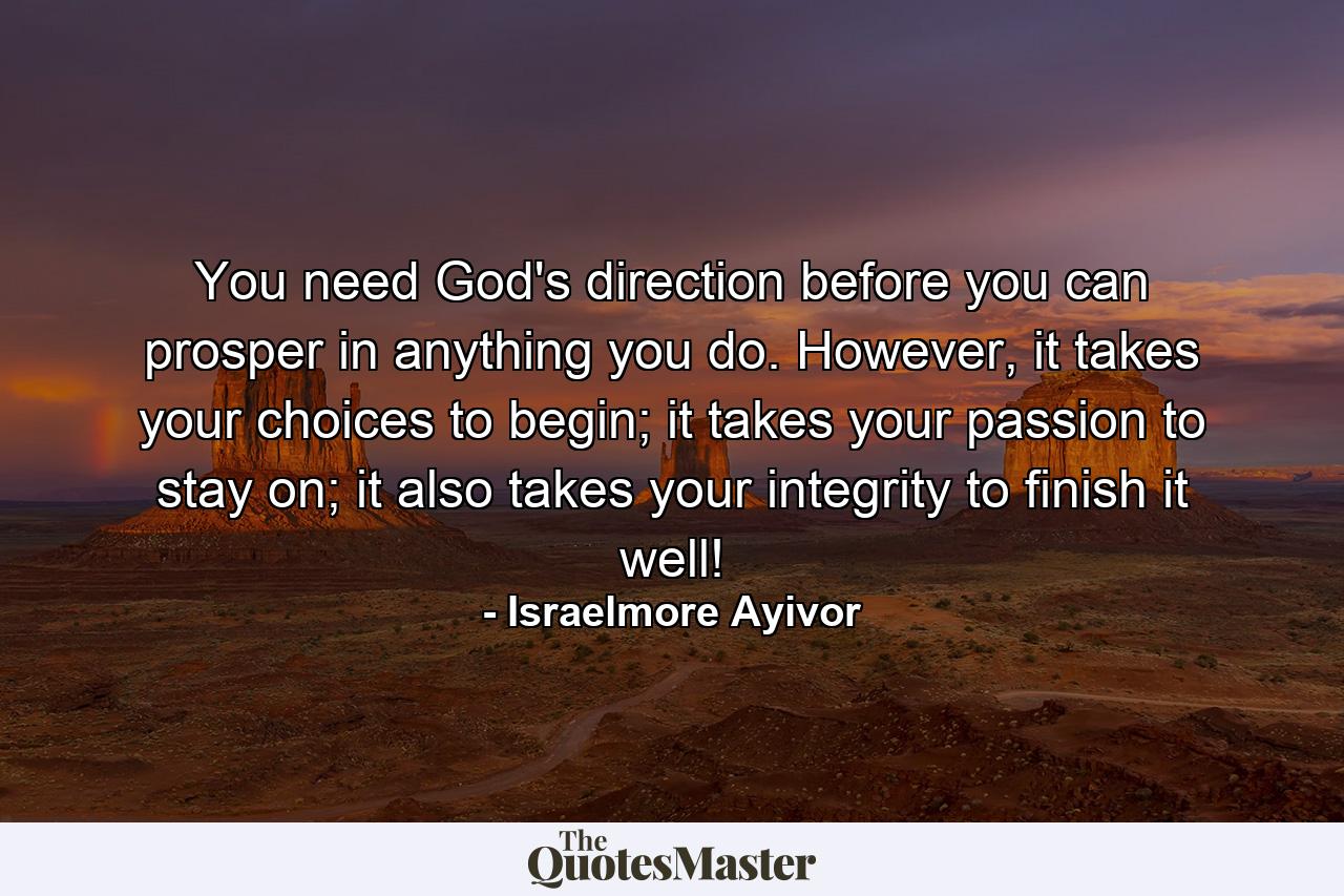 You need God's direction before you can prosper in anything you do. However, it takes your choices to begin; it takes your passion to stay on; it also takes your integrity to finish it well! - Quote by Israelmore Ayivor