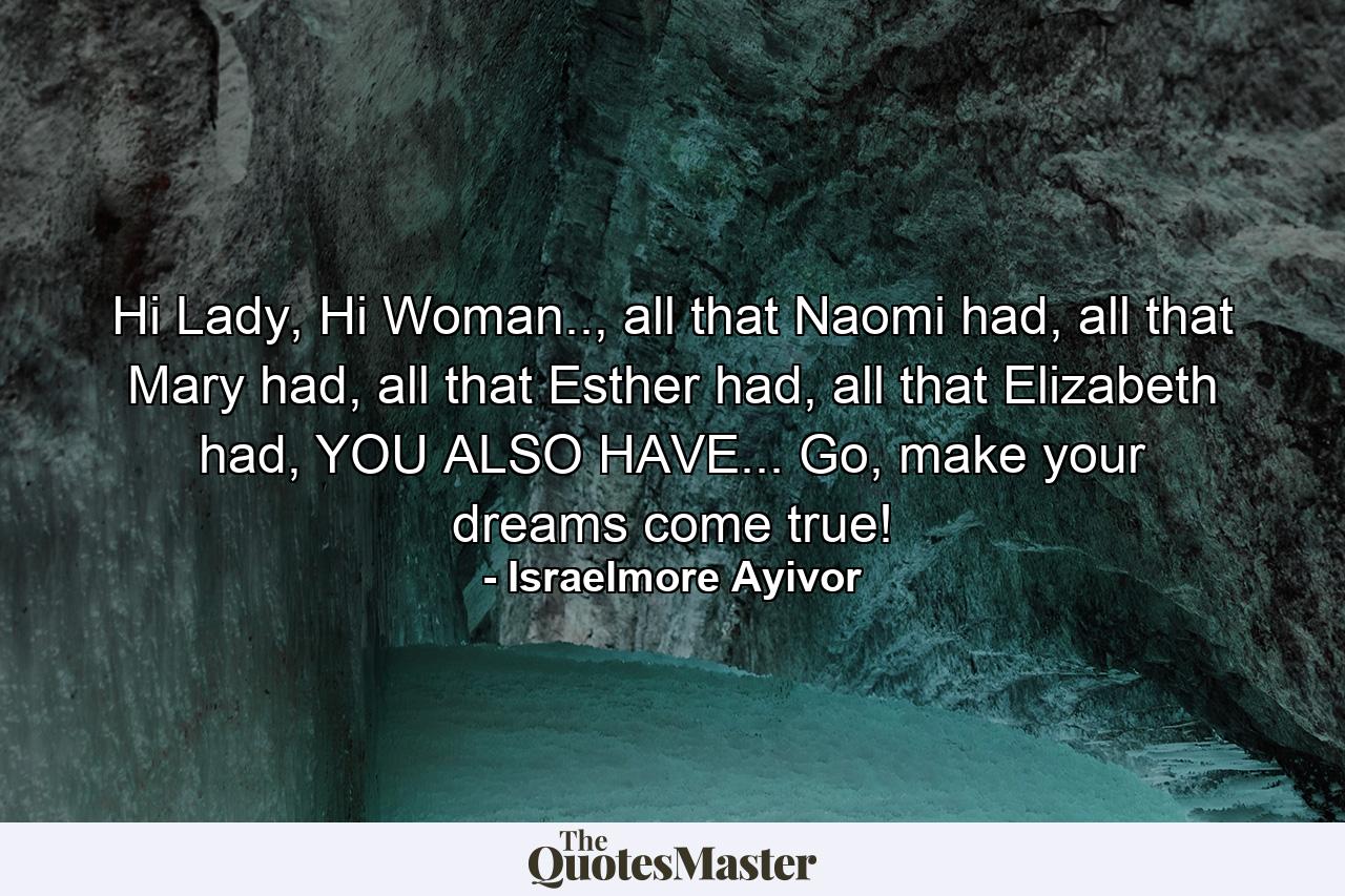 Hi Lady, Hi Woman.., all that Naomi had, all that Mary had, all that Esther had, all that Elizabeth had, YOU ALSO HAVE... Go, make your dreams come true! - Quote by Israelmore Ayivor