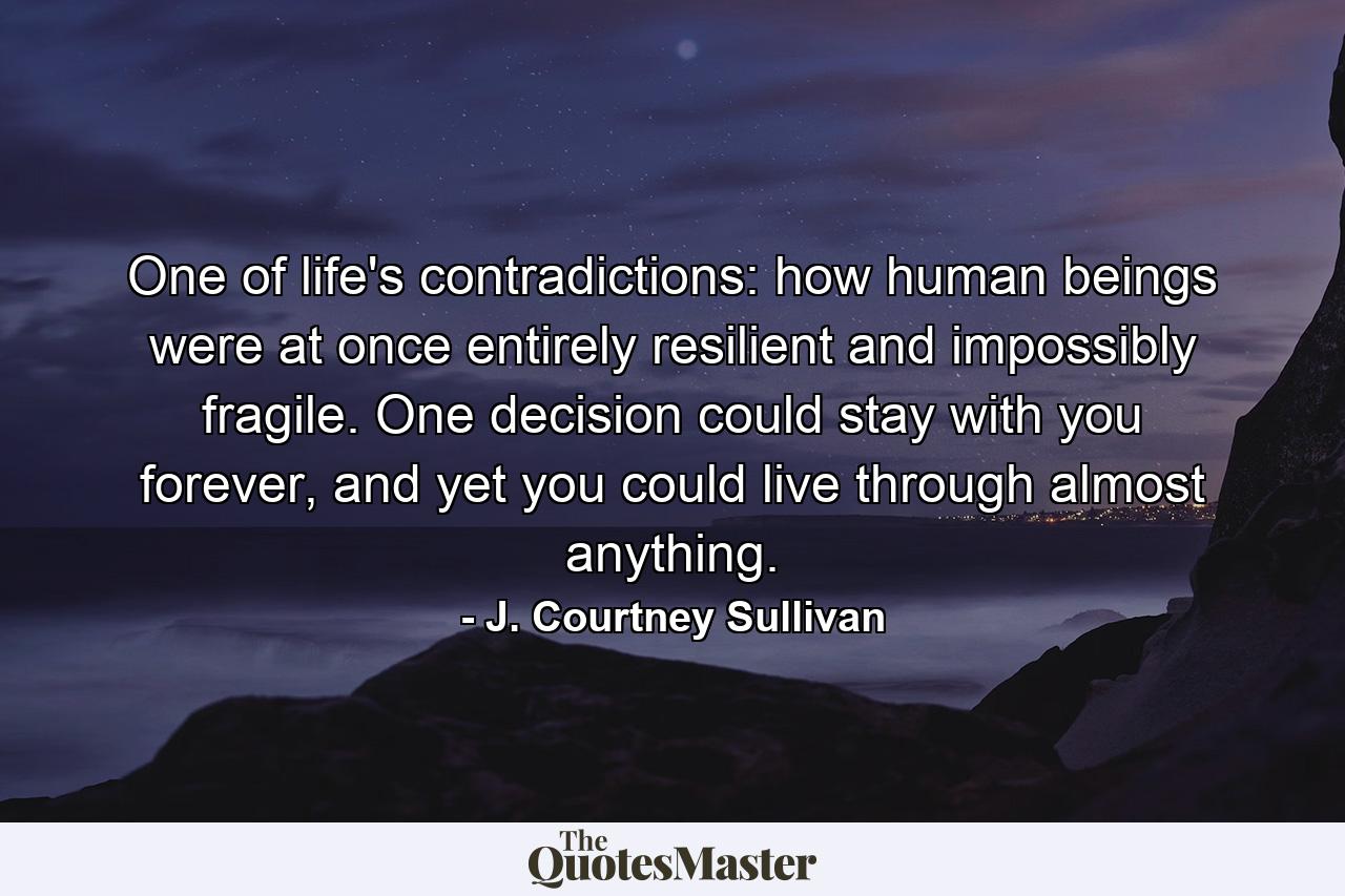 One of life's contradictions: how human beings were at once entirely resilient and impossibly fragile. One decision could stay with you forever, and yet you could live through almost anything. - Quote by J. Courtney Sullivan