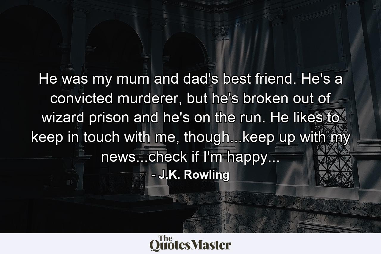 He was my mum and dad's best friend. He's a convicted murderer, but he's broken out of wizard prison and he's on the run. He likes to keep in touch with me, though...keep up with my news...check if I'm happy... - Quote by J.K. Rowling