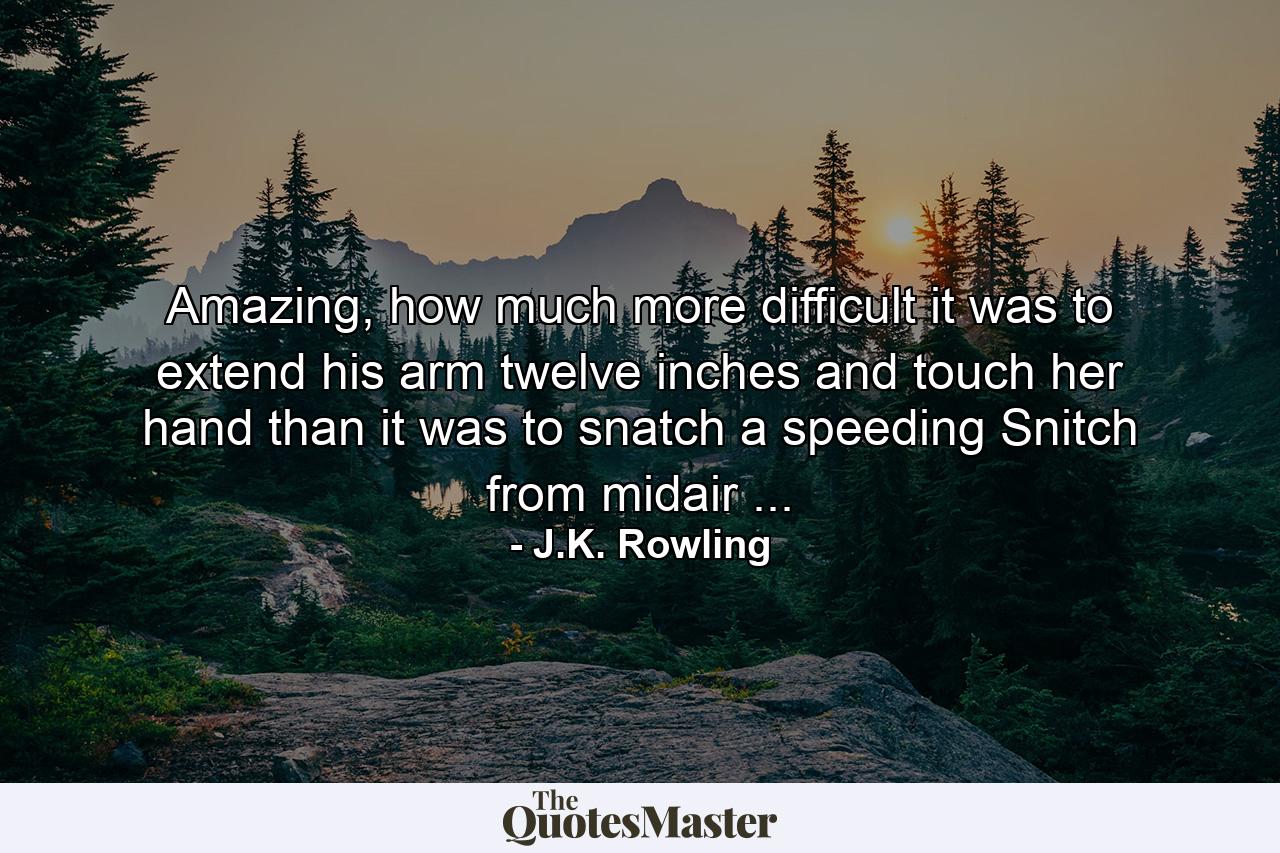 Amazing, how much more difficult it was to extend his arm twelve inches and touch her hand than it was to snatch a speeding Snitch from midair ... - Quote by J.K. Rowling