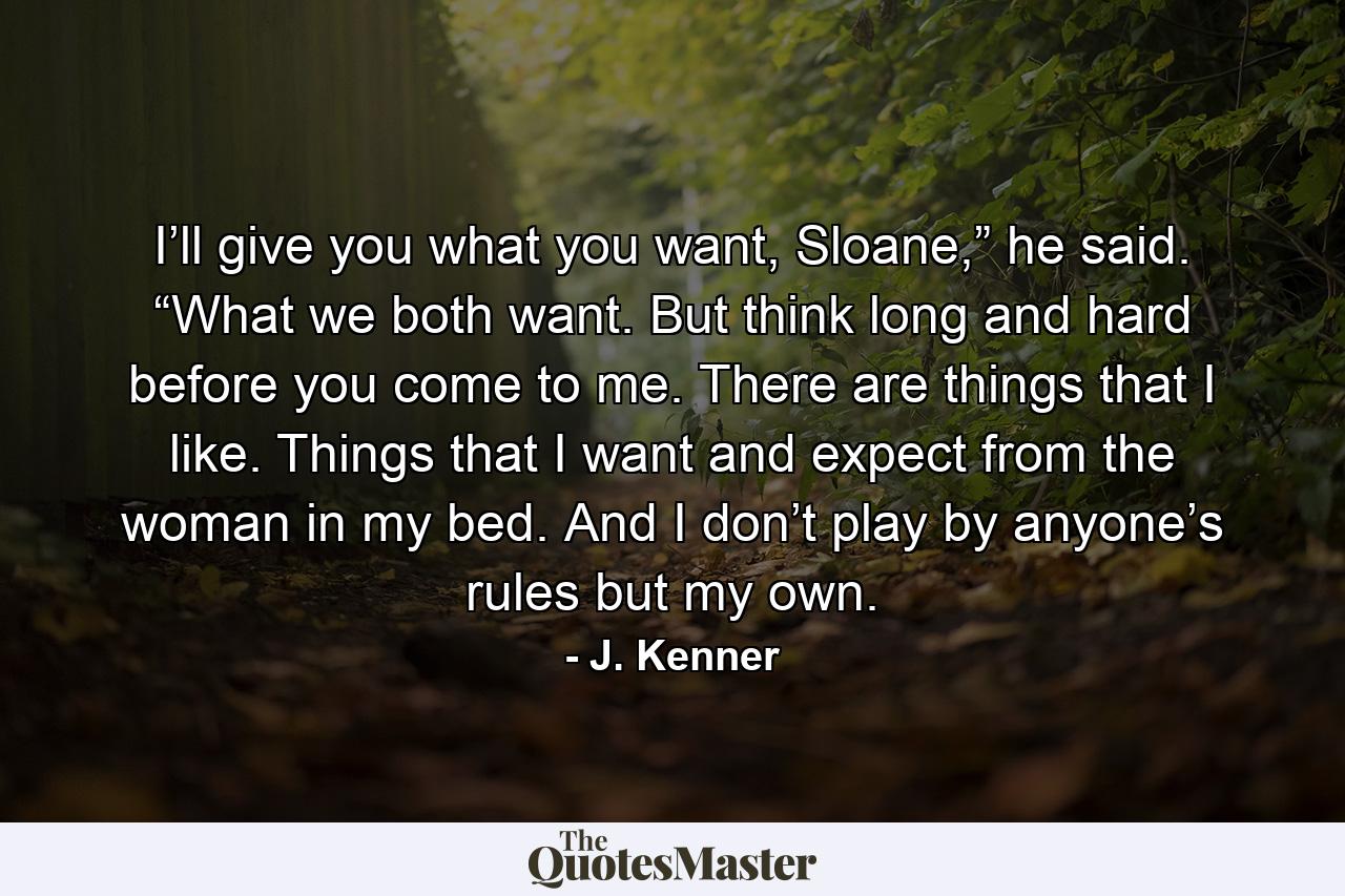 I’ll give you what you want, Sloane,” he said. “What we both want. But think long and hard before you come to me. There are things that I like. Things that I want and expect from the woman in my bed. And I don’t play by anyone’s rules but my own. - Quote by J. Kenner