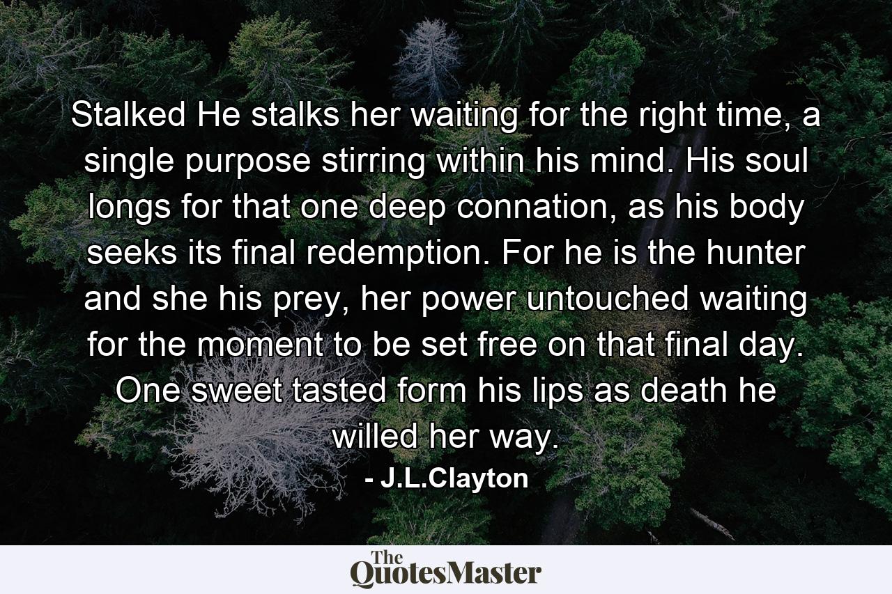 Stalked He stalks her waiting for the right time, a single purpose stirring within his mind. His soul longs for that one deep connation, as his body seeks its final redemption. For he is the hunter and she his prey, her power untouched waiting for the moment to be set free on that final day. One sweet tasted form his lips as death he willed her way. - Quote by J.L.Clayton