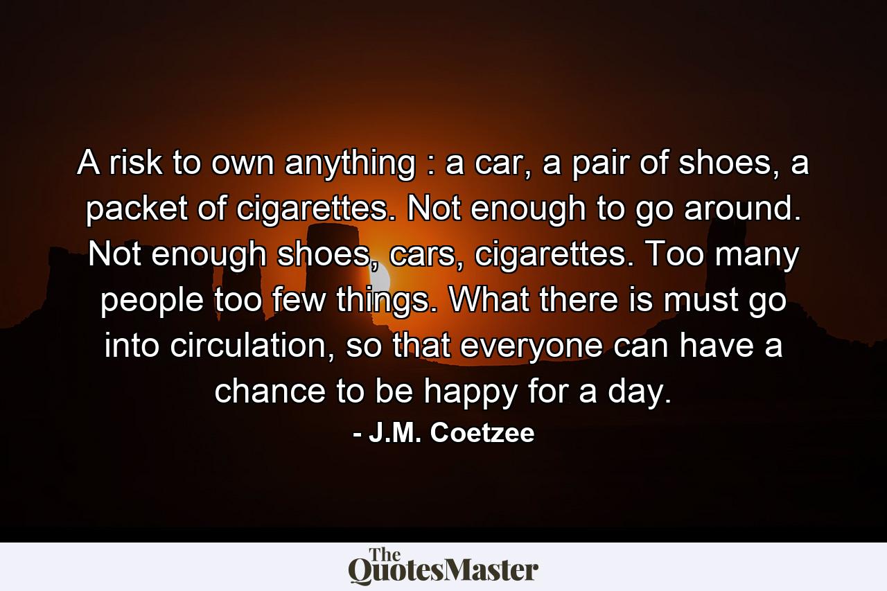 A risk to own anything : a car, a pair of shoes, a packet of cigarettes. Not enough to go around. Not enough shoes, cars, cigarettes. Too many people too few things. What there is must go into circulation, so that everyone can have a chance to be happy for a day. - Quote by J.M. Coetzee