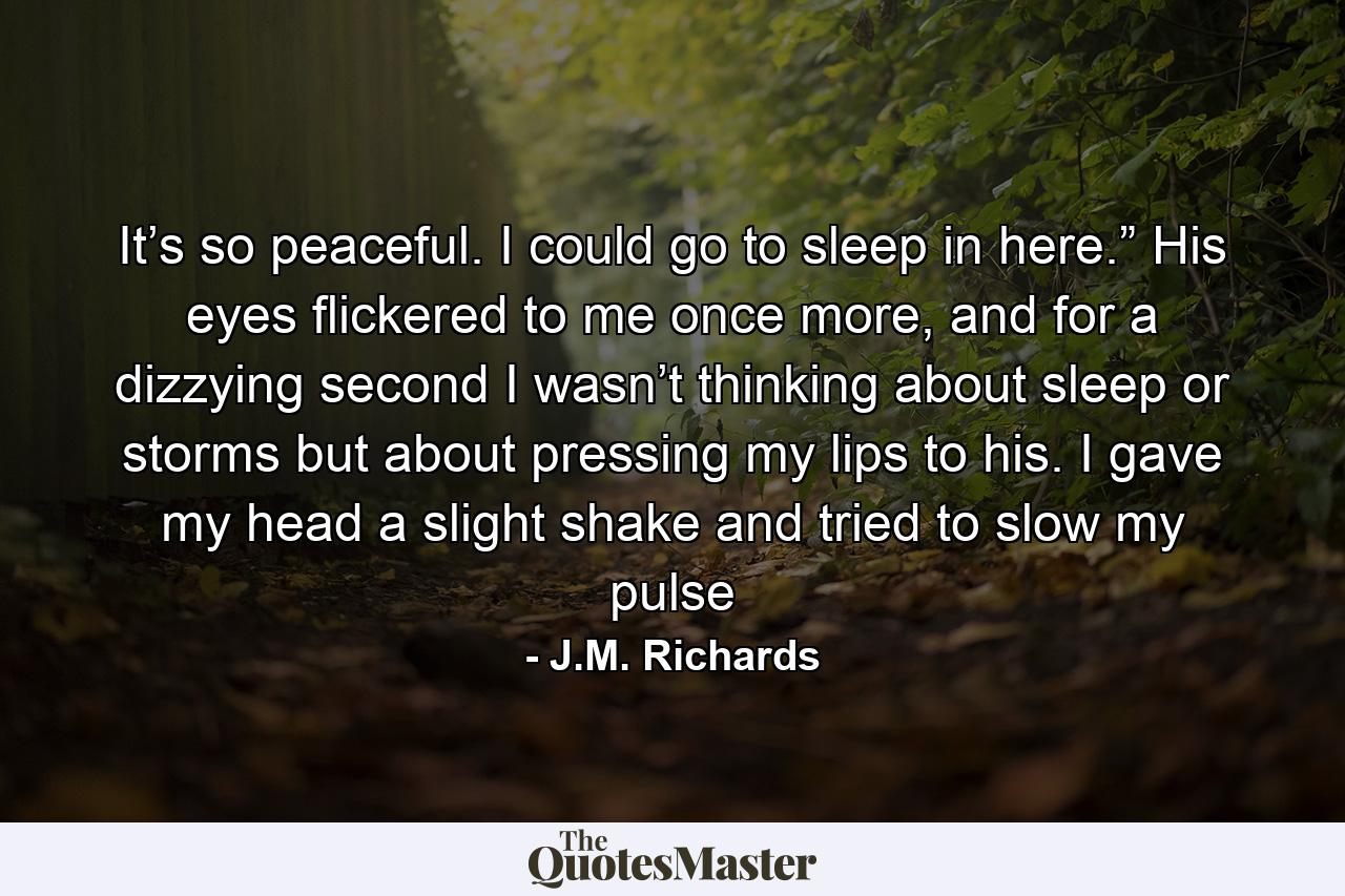 It’s so peaceful. I could go to sleep in here.” His eyes flickered to me once more, and for a dizzying second I wasn’t thinking about sleep or storms but about pressing my lips to his. I gave my head a slight shake and tried to slow my pulse - Quote by J.M. Richards