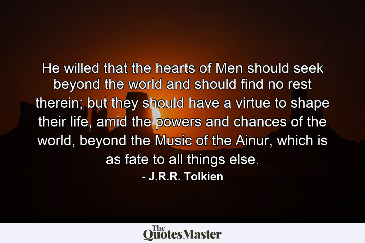 He willed that the hearts of Men should seek beyond the world and should find no rest therein; but they should have a virtue to shape their life, amid the powers and chances of the world, beyond the Music of the Ainur, which is as fate to all things else. - Quote by J.R.R. Tolkien