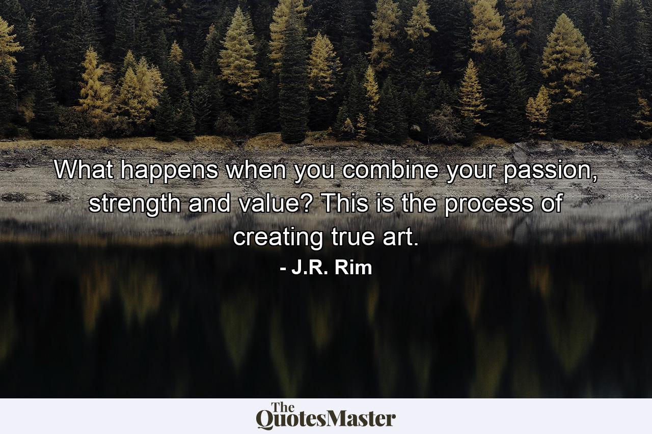 What happens when you combine your passion, strength and value? This is the process of creating true art. - Quote by J.R. Rim