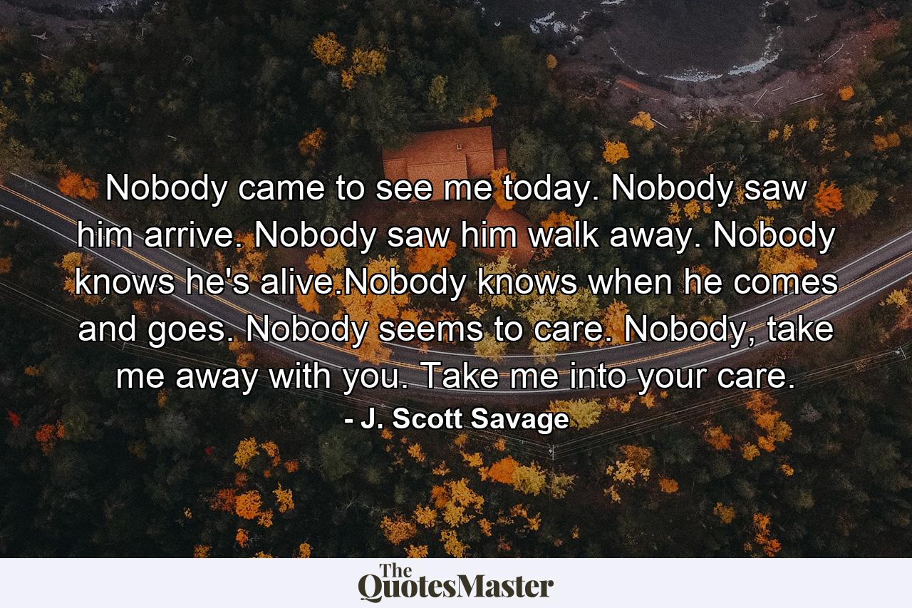 Nobody came to see me today. Nobody saw him arrive. Nobody saw him walk away. Nobody knows he's alive.Nobody knows when he comes and goes. Nobody seems to care. Nobody, take me away with you. Take me into your care. - Quote by J. Scott Savage