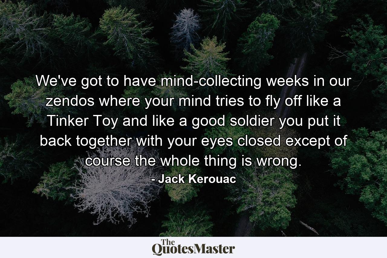 We've got to have mind-collecting weeks in our zendos where your mind tries to fly off like a Tinker Toy and like a good soldier you put it back together with your eyes closed except of course the whole thing is wrong. - Quote by Jack Kerouac