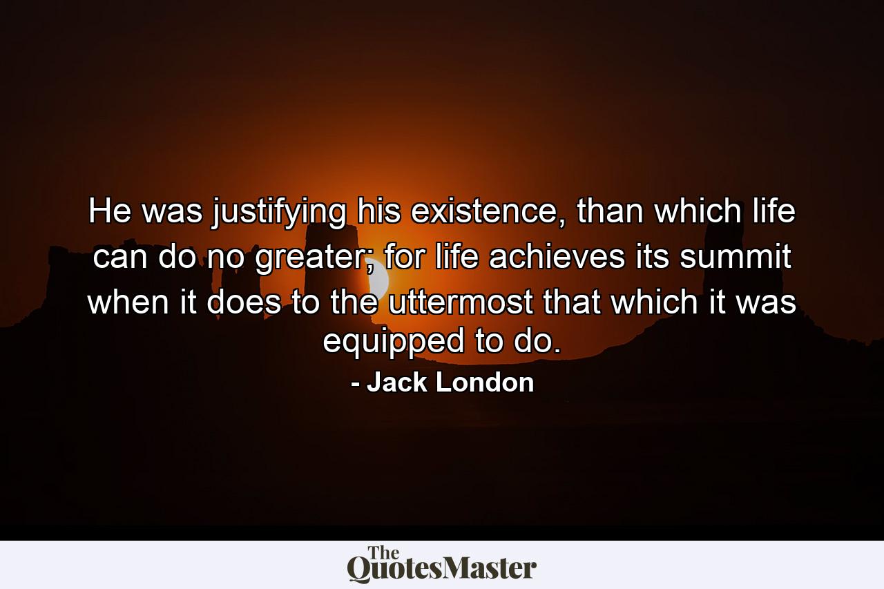 He was justifying his existence, than which life can do no greater; for life achieves its summit when it does to the uttermost that which it was equipped to do. - Quote by Jack London