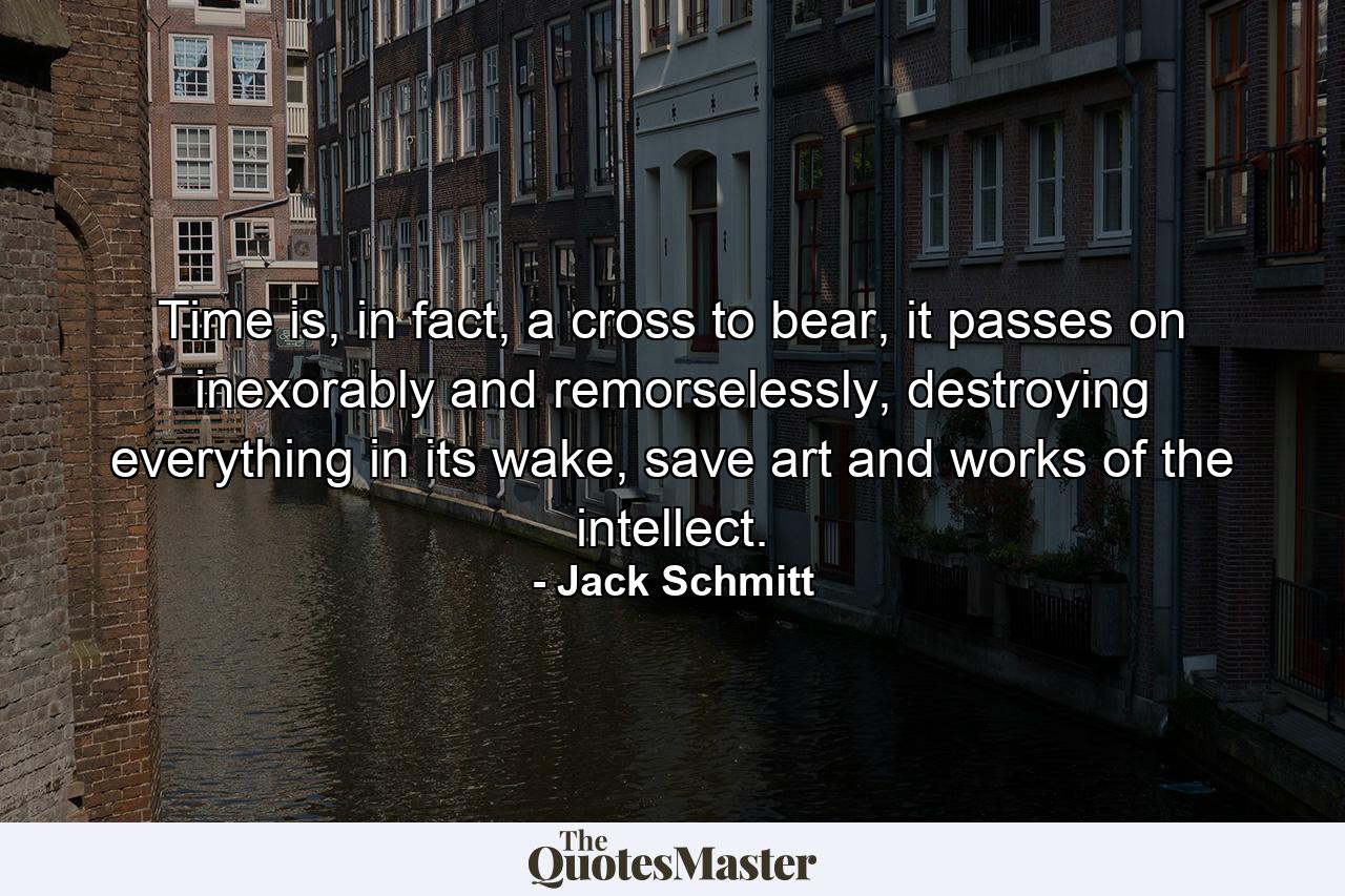 Time is, in fact, a cross to bear, it passes on inexorably and remorselessly, destroying everything in its wake, save art and works of the intellect. - Quote by Jack Schmitt