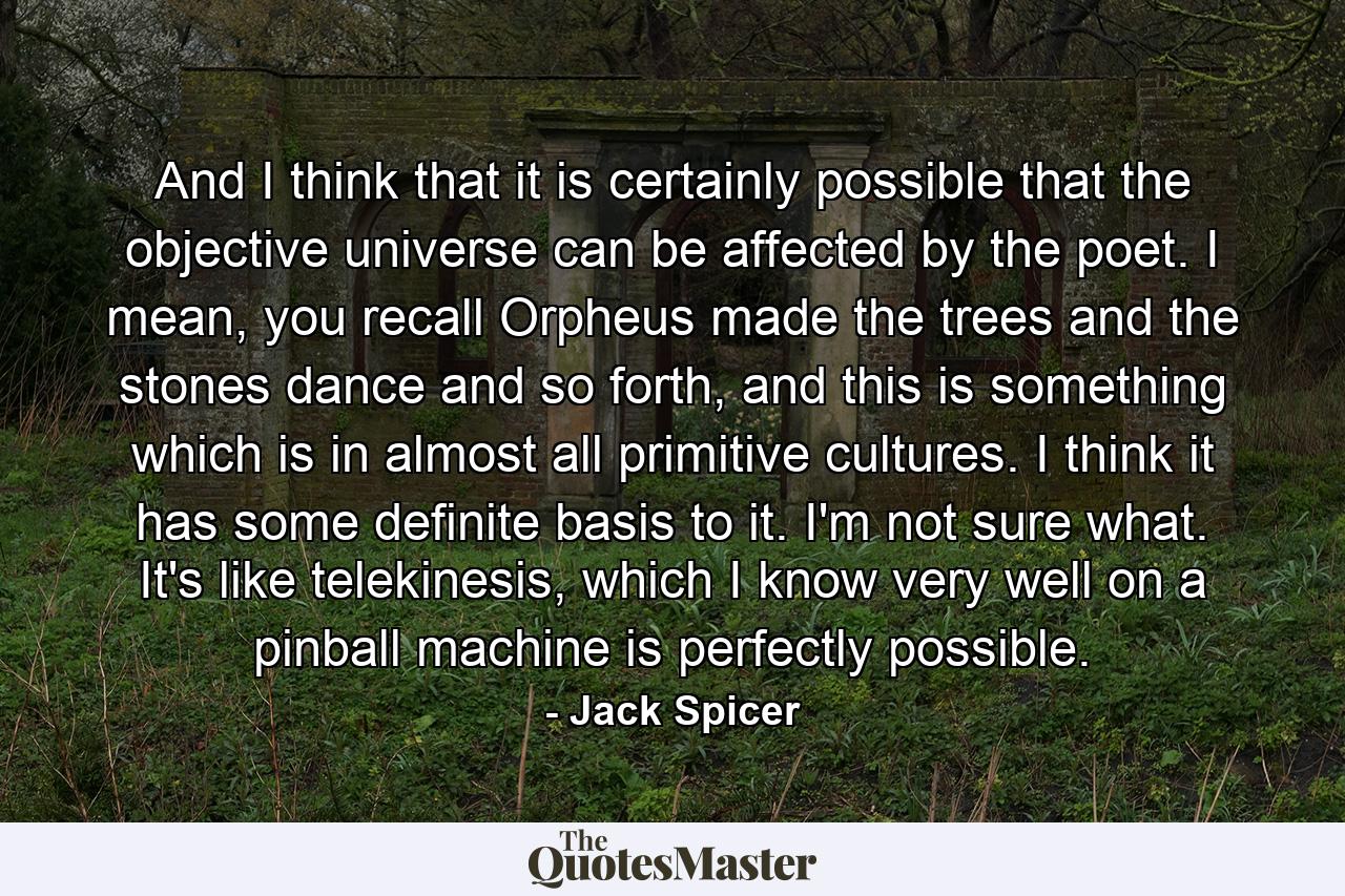 And I think that it is certainly possible that the objective universe can be affected by the poet. I mean, you recall Orpheus made the trees and the stones dance and so forth, and this is something which is in almost all primitive cultures. I think it has some definite basis to it. I'm not sure what. It's like telekinesis, which I know very well on a pinball machine is perfectly possible. - Quote by Jack Spicer