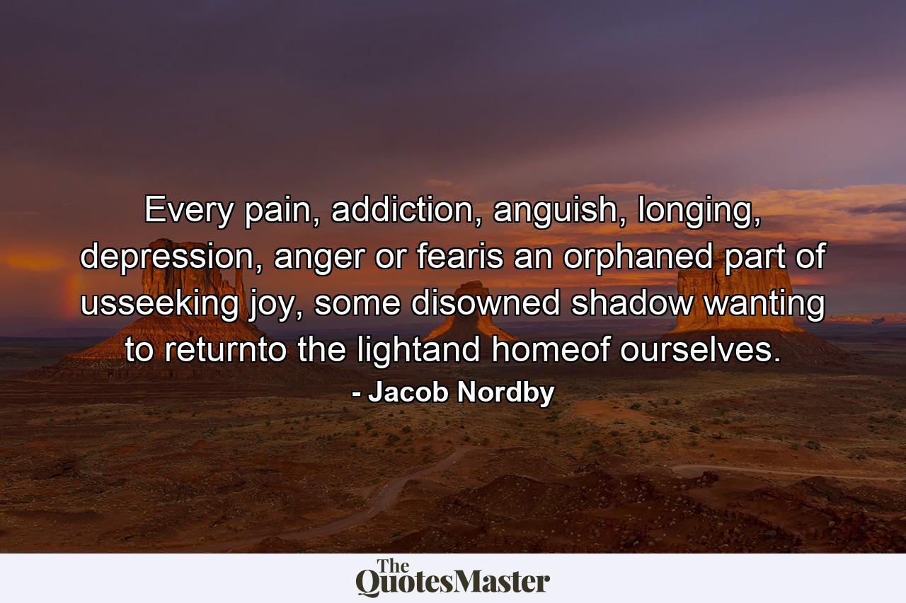 Every pain, addiction, anguish, longing, depression, anger or fearis an orphaned part of usseeking joy, some disowned shadow wanting to returnto the lightand homeof ourselves. - Quote by Jacob Nordby