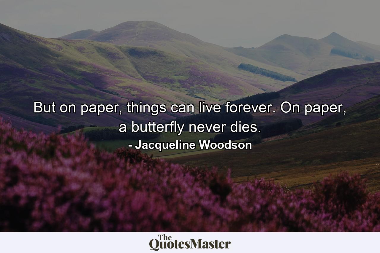 But on paper, things can live forever. On paper, a butterfly never dies. - Quote by Jacqueline Woodson