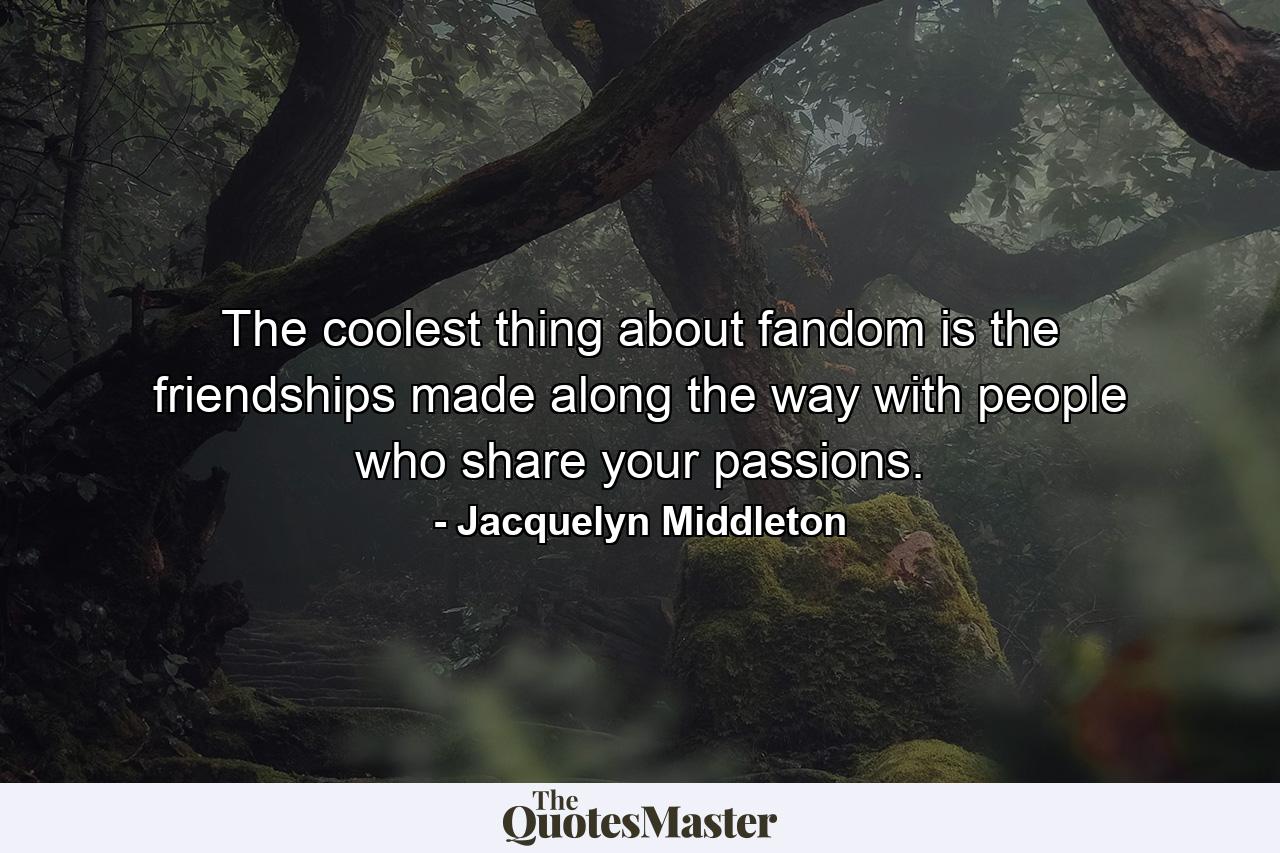 The coolest thing about fandom is the friendships made along the way with people who share your passions. - Quote by Jacquelyn Middleton