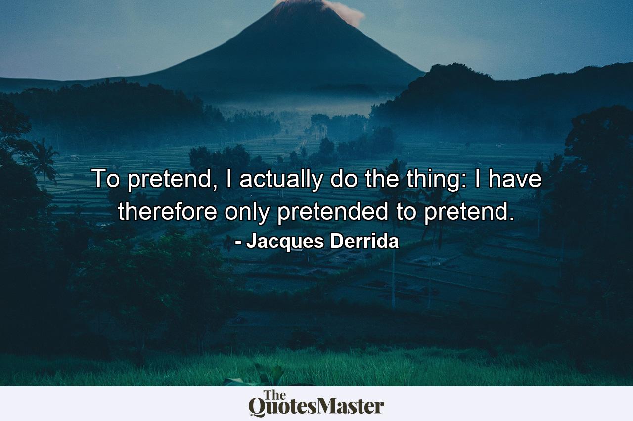 To pretend, I actually do the thing: I have therefore only pretended to pretend. - Quote by Jacques Derrida