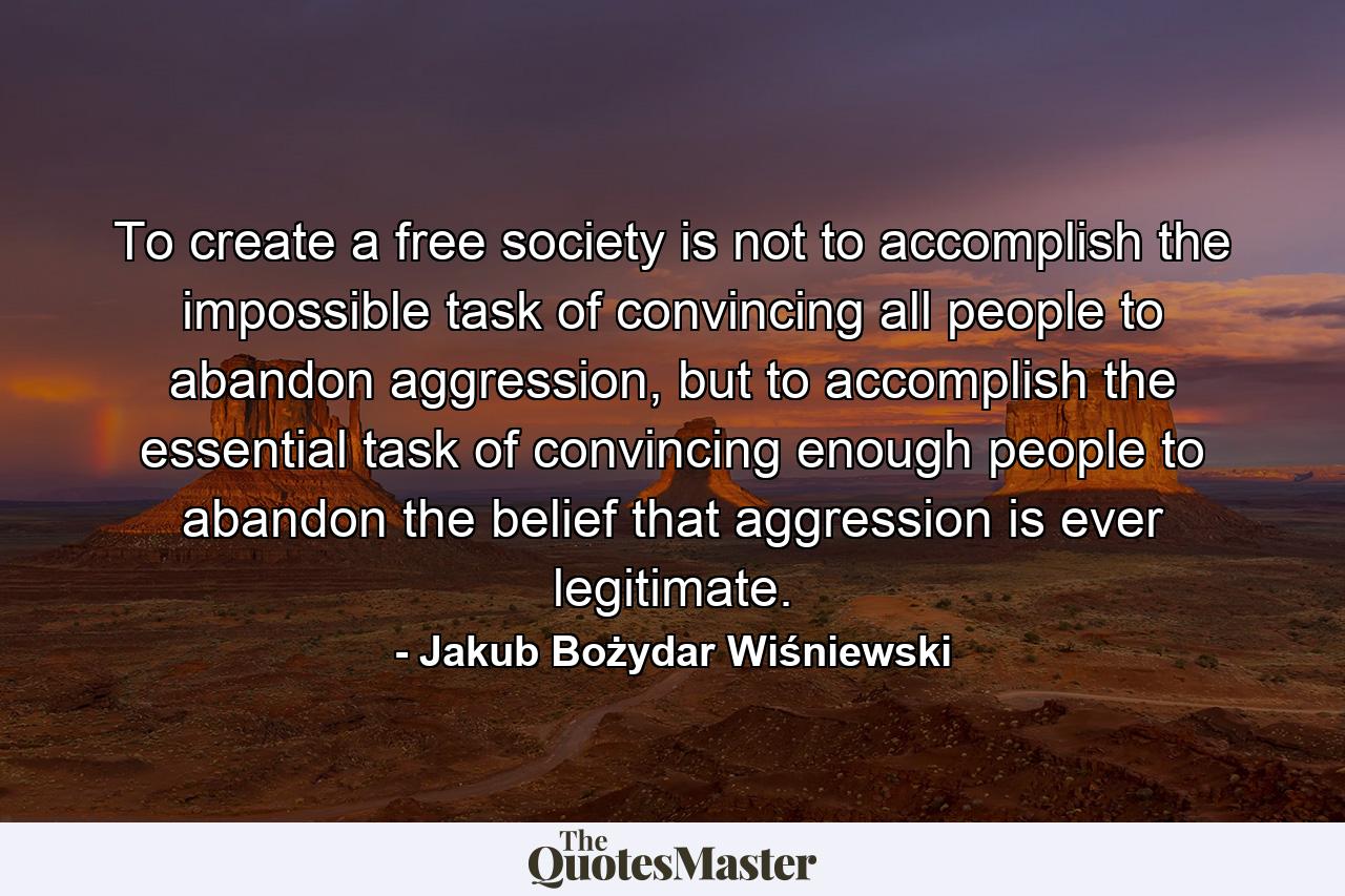 To create a free society is not to accomplish the impossible task of convincing all people to abandon aggression, but to accomplish the essential task of convincing enough people to abandon the belief that aggression is ever legitimate. - Quote by Jakub Bożydar Wiśniewski