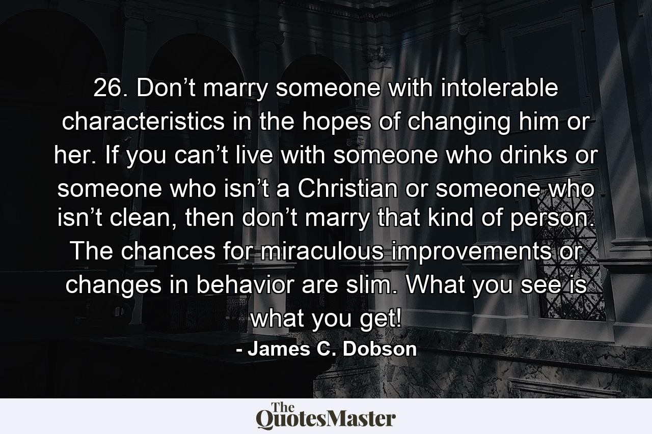 26. Don’t marry someone with intolerable characteristics in the hopes of changing him or her. If you can’t live with someone who drinks or someone who isn’t a Christian or someone who isn’t clean, then don’t marry that kind of person. The chances for miraculous improvements or changes in behavior are slim. What you see is what you get! - Quote by James C. Dobson