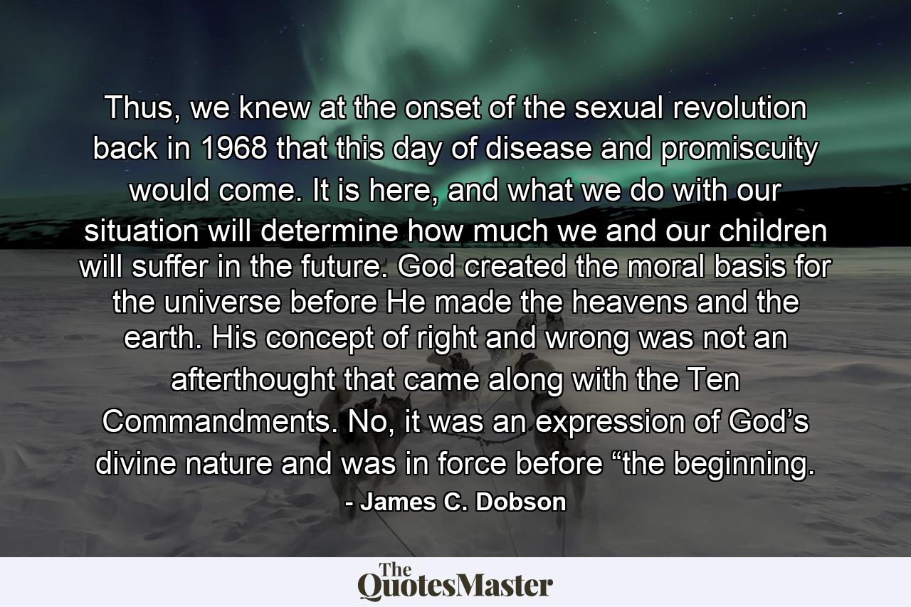 Thus, we knew at the onset of the sexual revolution back in 1968 that this day of disease and promiscuity would come. It is here, and what we do with our situation will determine how much we and our children will suffer in the future. God created the moral basis for the universe before He made the heavens and the earth. His concept of right and wrong was not an afterthought that came along with the Ten Commandments. No, it was an expression of God’s divine nature and was in force before “the beginning. - Quote by James C. Dobson