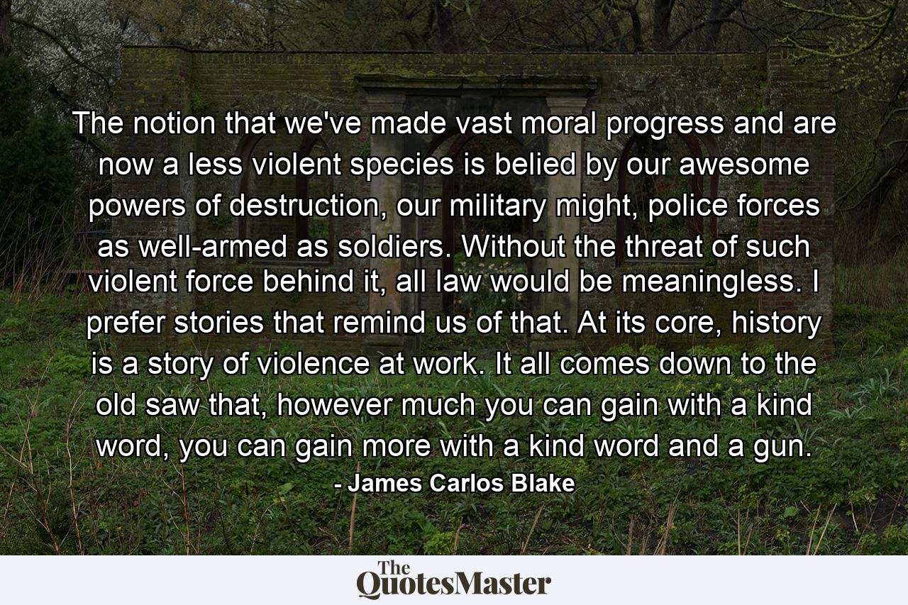 The notion that we've made vast moral progress and are now a less violent species is belied by our awesome powers of destruction, our military might, police forces as well-armed as soldiers. Without the threat of such violent force behind it, all law would be meaningless. I prefer stories that remind us of that. At its core, history is a story of violence at work. It all comes down to the old saw that, however much you can gain with a kind word, you can gain more with a kind word and a gun. - Quote by James Carlos Blake