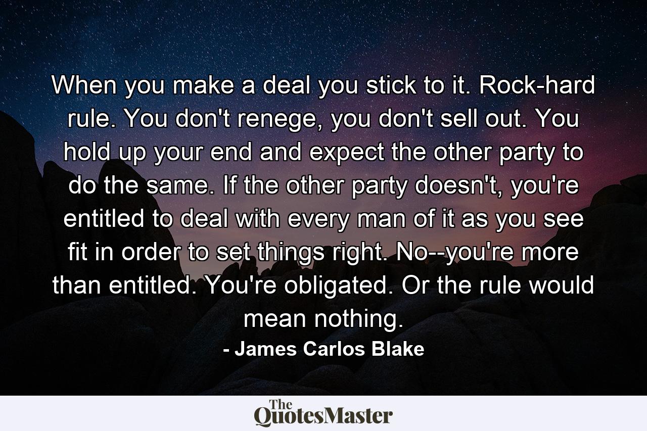 When you make a deal you stick to it. Rock-hard rule. You don't renege, you don't sell out. You hold up your end and expect the other party to do the same. If the other party doesn't, you're entitled to deal with every man of it as you see fit in order to set things right. No--you're more than entitled. You're obligated. Or the rule would mean nothing. - Quote by James Carlos Blake