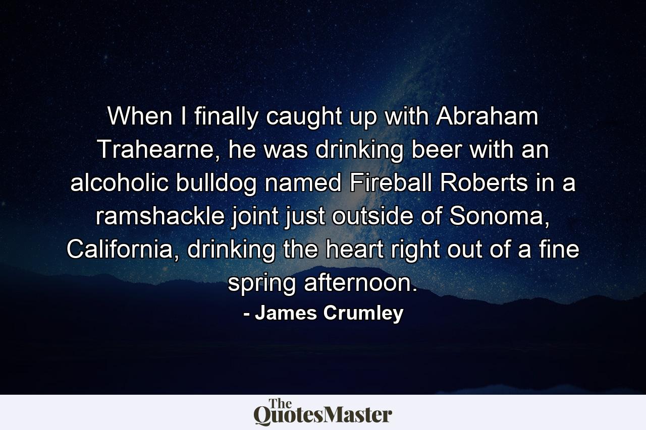 When I finally caught up with Abraham Trahearne, he was drinking beer with an alcoholic bulldog named Fireball Roberts in a ramshackle joint just outside of Sonoma, California, drinking the heart right out of a fine spring afternoon. - Quote by James Crumley