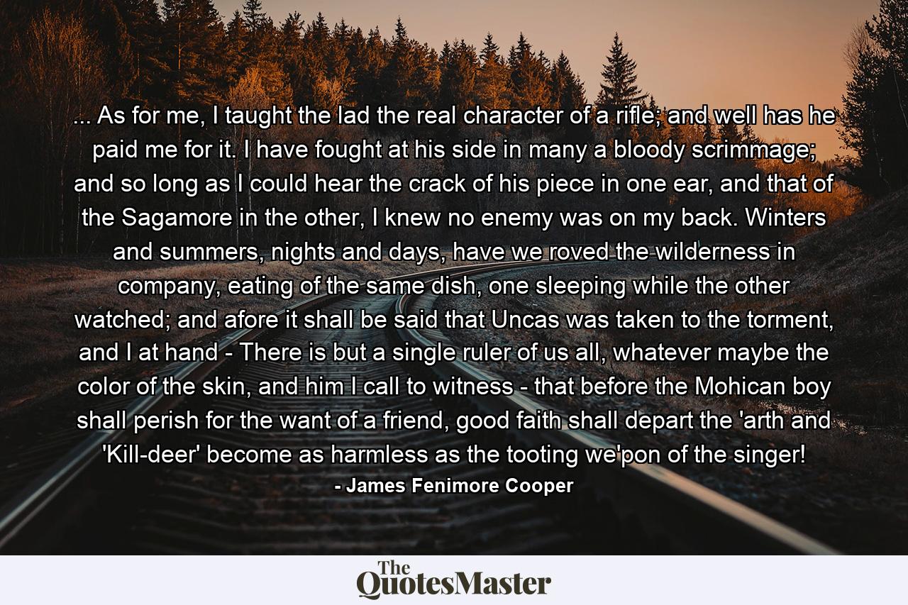 ... As for me, I taught the lad the real character of a rifle; and well has he paid me for it. I have fought at his side in many a bloody scrimmage; and so long as I could hear the crack of his piece in one ear, and that of the Sagamore in the other, I knew no enemy was on my back. Winters and summers, nights and days, have we roved the wilderness in company, eating of the same dish, one sleeping while the other watched; and afore it shall be said that Uncas was taken to the torment, and I at hand - There is but a single ruler of us all, whatever maybe the color of the skin, and him I call to witness - that before the Mohican boy shall perish for the want of a friend, good faith shall depart the 'arth and 'Kill-deer' become as harmless as the tooting we'pon of the singer! - Quote by James Fenimore Cooper