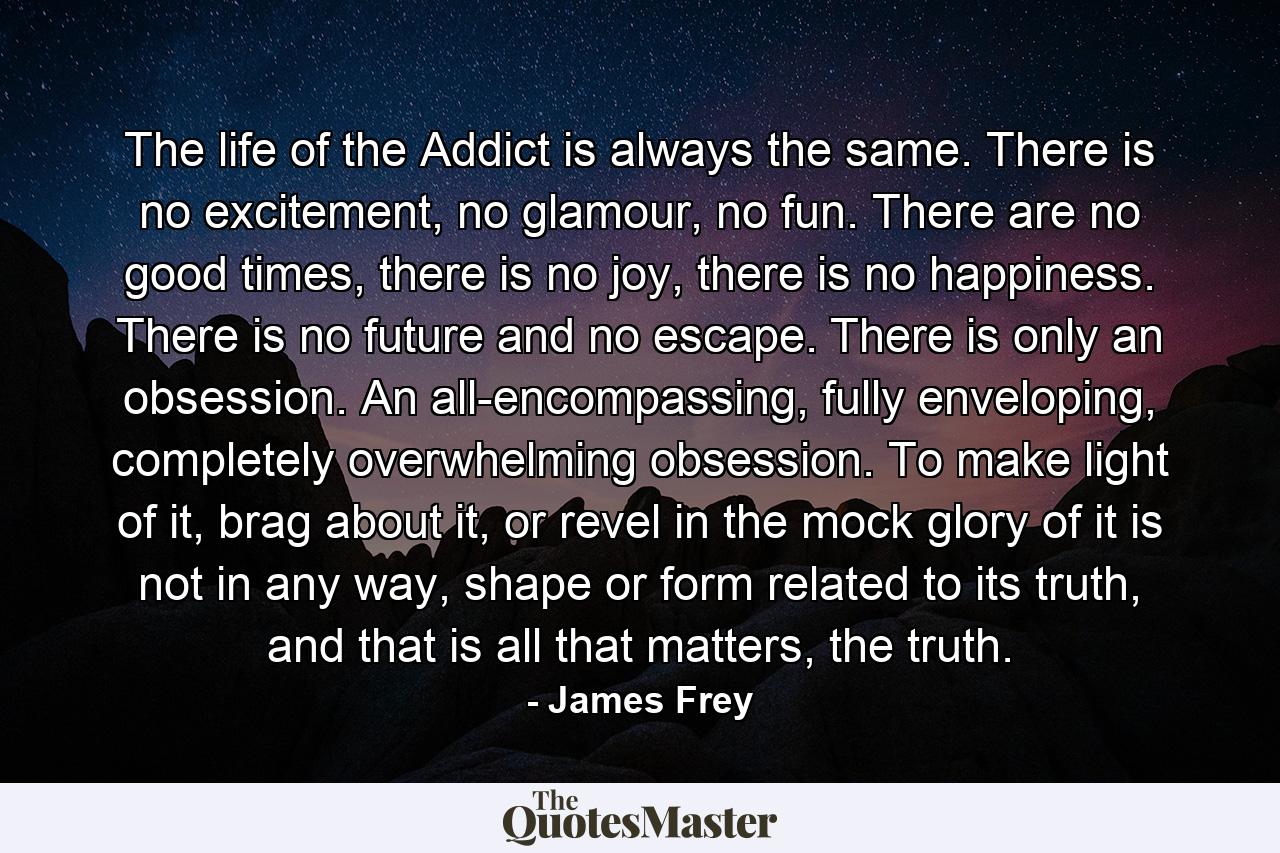 The life of the Addict is always the same. There is no excitement, no glamour, no fun. There are no good times, there is no joy, there is no happiness. There is no future and no escape. There is only an obsession. An all-encompassing, fully enveloping, completely overwhelming obsession. To make light of it, brag about it, or revel in the mock glory of it is not in any way, shape or form related to its truth, and that is all that matters, the truth. - Quote by James Frey