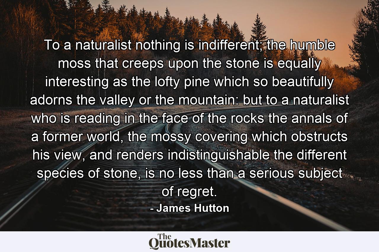 To a naturalist nothing is indifferent; the humble moss that creeps upon the stone is equally interesting as the lofty pine which so beautifully adorns the valley or the mountain: but to a naturalist who is reading in the face of the rocks the annals of a former world, the mossy covering which obstructs his view, and renders indistinguishable the different species of stone, is no less than a serious subject of regret. - Quote by James Hutton